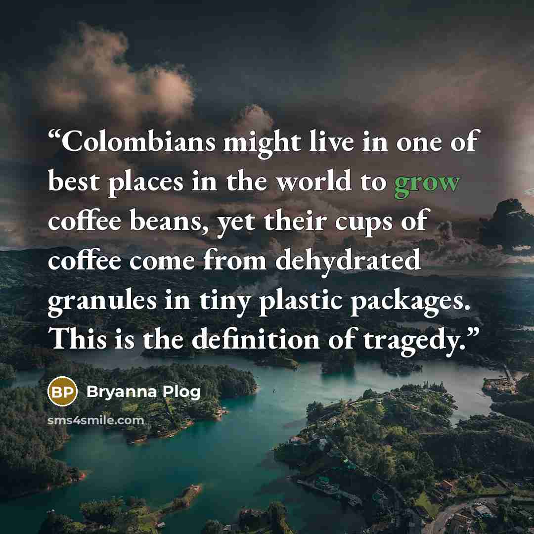 “Colombians might live in one of best places in the world to grow coffee beans, yet their cups of coffee come from dehydrated granules in tiny plastic packages. This is the definition of tragedy.” quote by Bryanna Plog