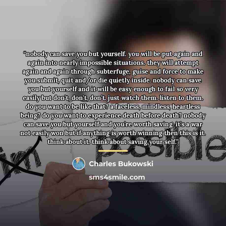 “nobody can save you but yourself. you will be put again and again into nearly impossible situations. they will attempt again and again through subterfuge, guise and force to make you submit, quit and/or die quietly inside. nobody can save you but yourself and it will be easy enough to fail so very…” quote by Charles Bukowski