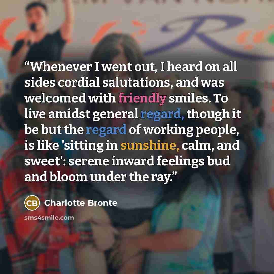 “Whenever I went out, I heard on all sides cordial salutations, and was welcomed with friendly smiles. To live amidst general regard, though it be but the regard of working people, is like 'sitting in sunshine, calm, and sweet': serene inward feelings bud and bloom under the ray.” quote by Charlotte Brontë