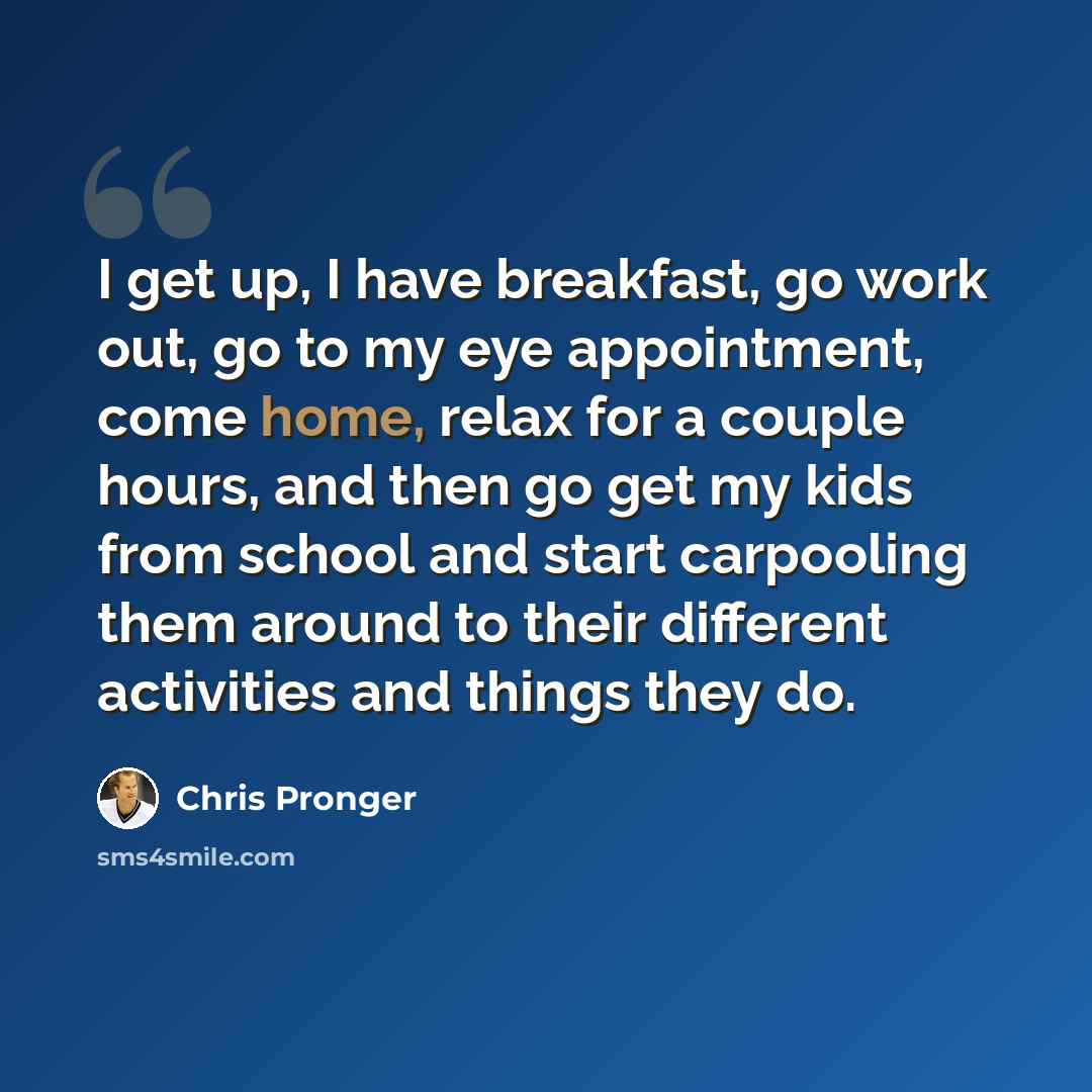 “I get up, I have breakfast, go work out, go to my eye appointment, come home, relax for a couple hours, and then go get my kids from school and start carpooling them around to their different activities and things they do.” quote by Chris Pronger