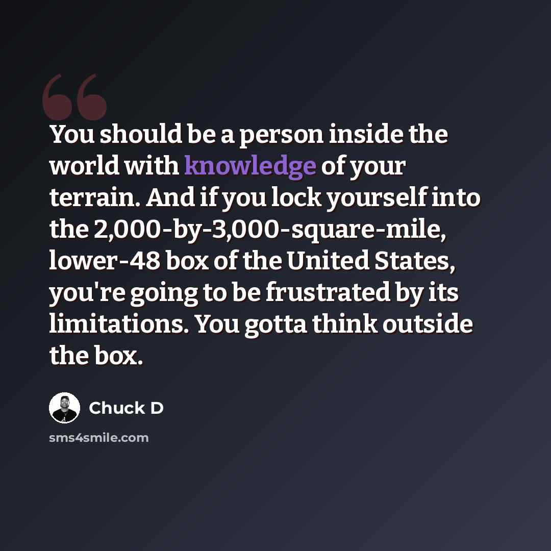 “You should be a person inside the world with knowledge of your terrain. And if you lock yourself into the 2,000-by-3,000-square-mile, lower-48 box of the United States, you're going to be frustrated by its limitations. You gotta think outside the box.” quote by Chuck D