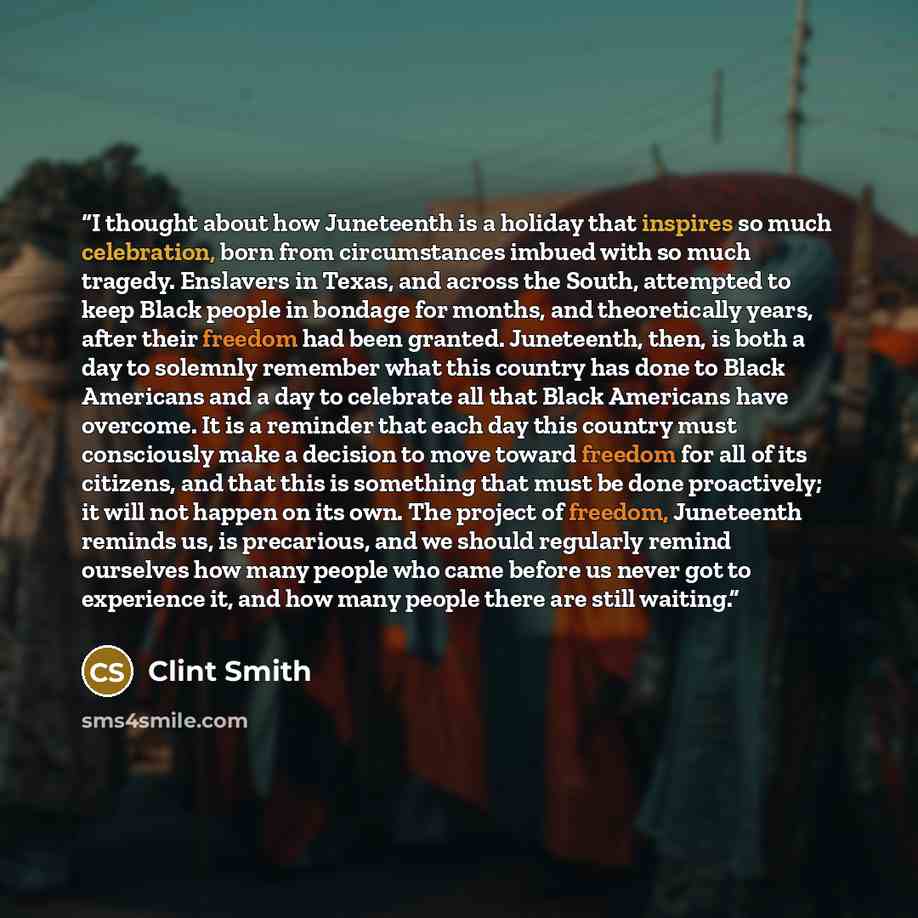 “I thought about how Juneteenth is a holiday that inspires so much celebration, born from circumstances imbued with so much tragedy. Enslavers in Texas, and across the South, attempted to keep Black people in bondage for months, and theoretically years, after their freedom had been granted…” quote by Clint Smith