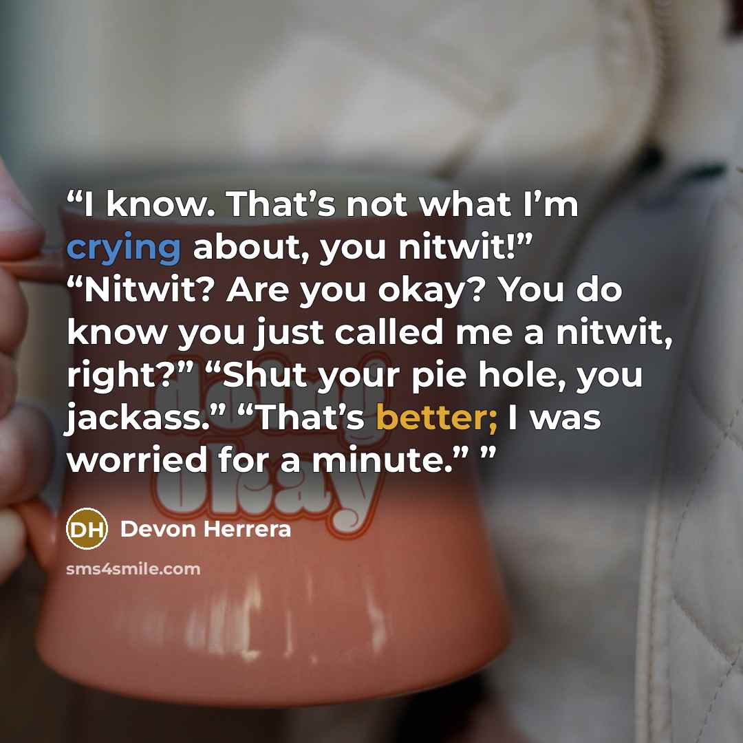 “I know. That’s not what I’m crying about, you nitwit!” “Nitwit? Are you okay? You do know you just called me a nitwit, right?” “Shut your pie hole, you jackass.” “That’s better; I was worried for a minute.”” quote by Devon Herrera