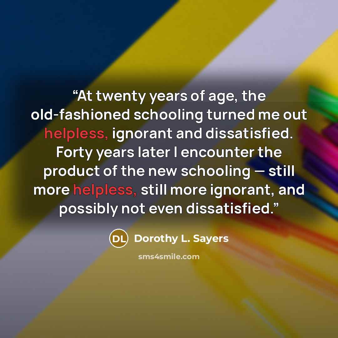 “At twenty years of age, the old-fashioned schooling turned me out helpless, ignorant and dissatisfied. Forty years later I encounter the product of the new schooling — still more helpless, still more ignorant, and possibly not even dissatisfied.” quote by Dorothy L. Sayers