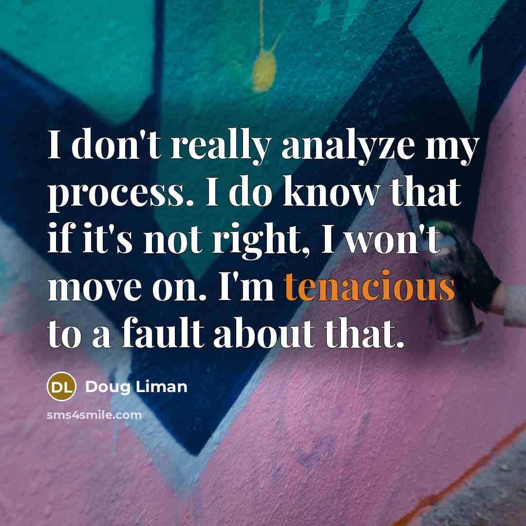 “I don't really analyze my process. I do know that if it's not right, I won't move on. I'm tenacious to a fault about that.” quote by Doug Liman