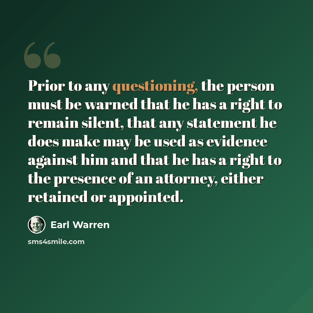 “Prior to any questioning, the person must be warned that he has a right to remain silent, that any statement he does make may be used as evidence against him and that he has a right to the presence of an attorney, either retained or appointed.” quote by Earl Warren