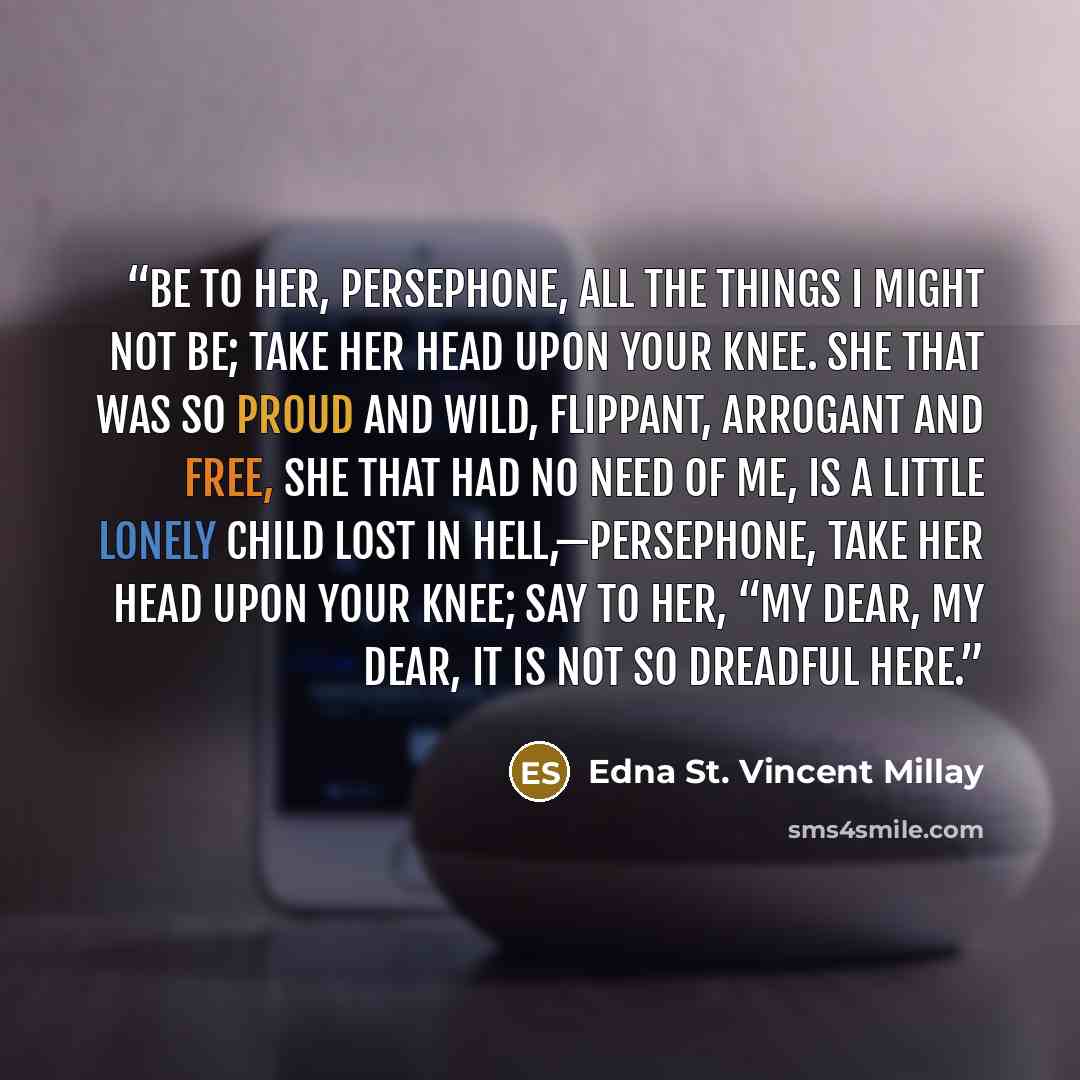 “Be to her, Persephone, All the things I might not be; Take her head upon your knee. She that was so proud and wild, Flippant, arrogant and free, She that had no need of me, Is a little lonely child Lost in Hell,—Persephone, Take her head upon your knee; Say to her, “My dear, my dear, It is not so…” quote by Edna St. Vincent Millay