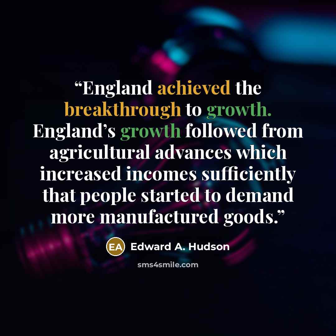 “England achieved the breakthrough to growth. England’s growth followed from agricultural advances which increased incomes sufficiently that people started to demand more manufactured goods.” quote by Edward A. Hudson