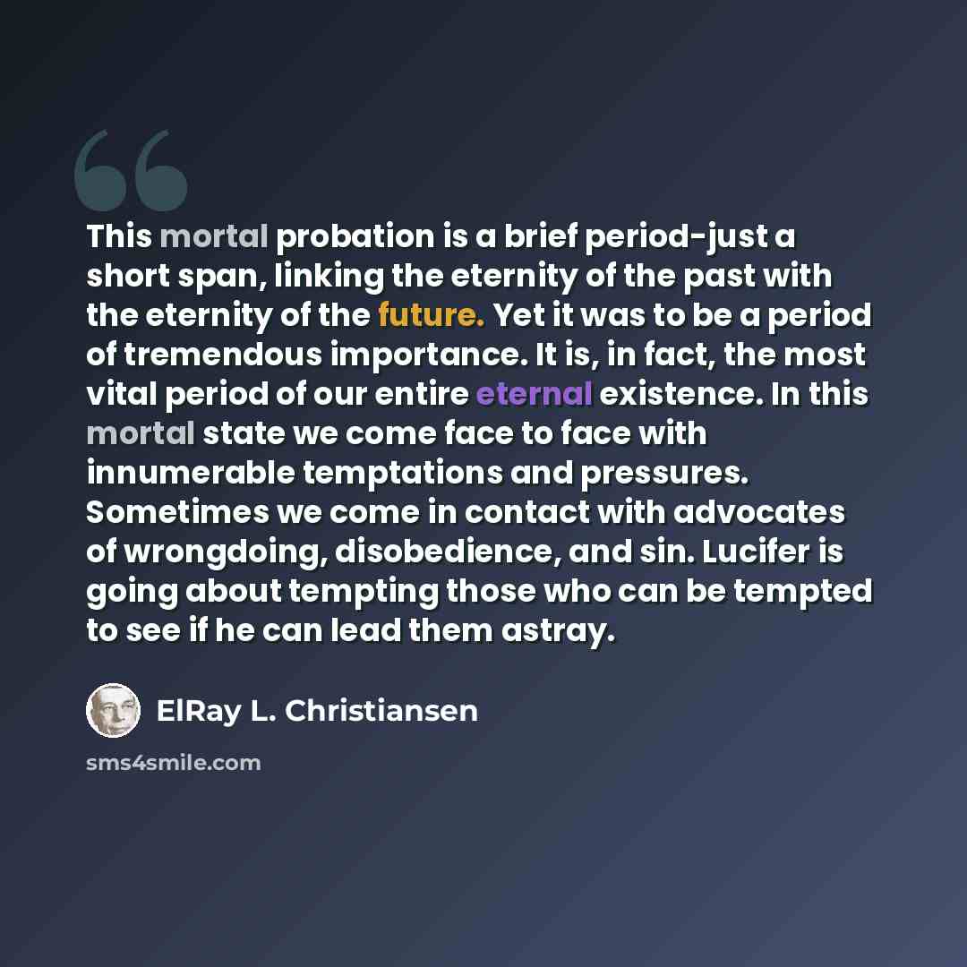“This mortal probation is a brief period-just a short span, linking the eternity of the past with the eternity of the future. Yet it was to be a period of tremendous importance. It is, in fact, the most vital period of our entire eternal existence. In this mortal state we come face to face with…” quote by ElRay L. Christiansen