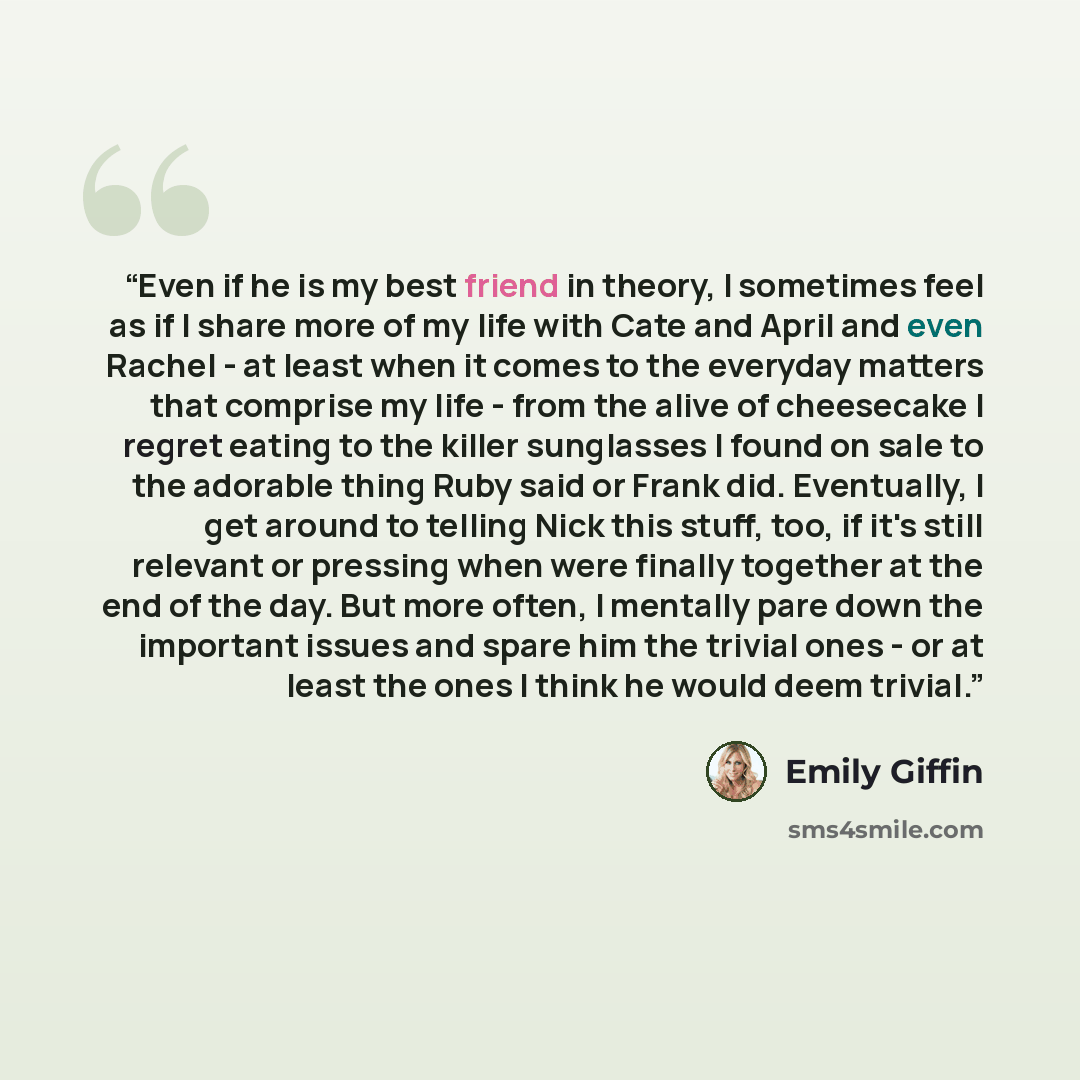 “Even if he is my best friend in theory, I sometimes feel as if I share more of my life with Cate and April and even Rachel - at least when it comes to the everyday matters that comprise my life - from the alive of cheesecake I regret eating to the killer sunglasses I found on sale to the adorable…” quote by Emily Giffin