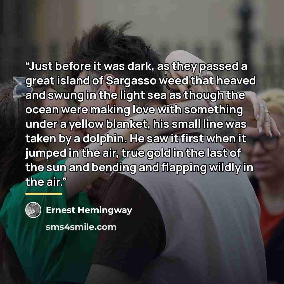 “Just before it was dark, as they passed a great island of Sargasso weed that heaved and swung in the light sea as though the ocean were making love with something under a yellow blanket, his small line was taken by a dolphin. He saw it first when it jumped in the air, true gold in the last of the…” quote by Ernest Hemingway