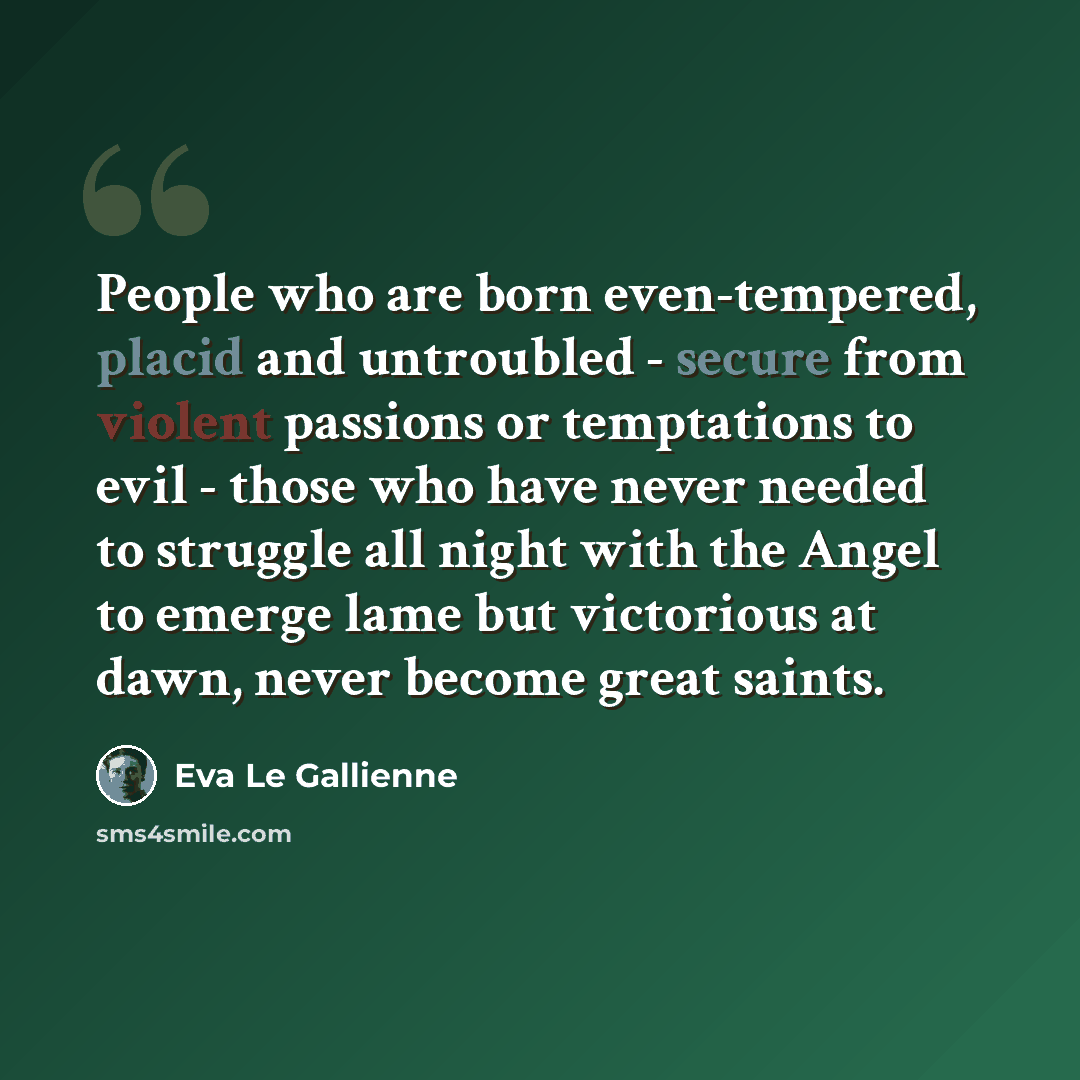 “People who are born even-tempered, placid and untroubled - secure from violent passions or temptations to evil - those who have never needed to struggle all night with the Angel to emerge lame but victorious at dawn, never become great saints.” quote by Eva Le Gallienne