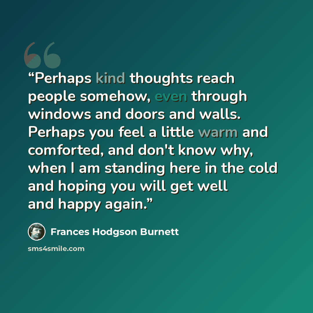 “Perhaps kind thoughts reach people somehow, even through windows and doors and walls. Perhaps you feel a little warm and comforted, and don't know why, when I am standing here in the cold and hoping you will get well and happy again.” quote by Frances Hodgson Burnett