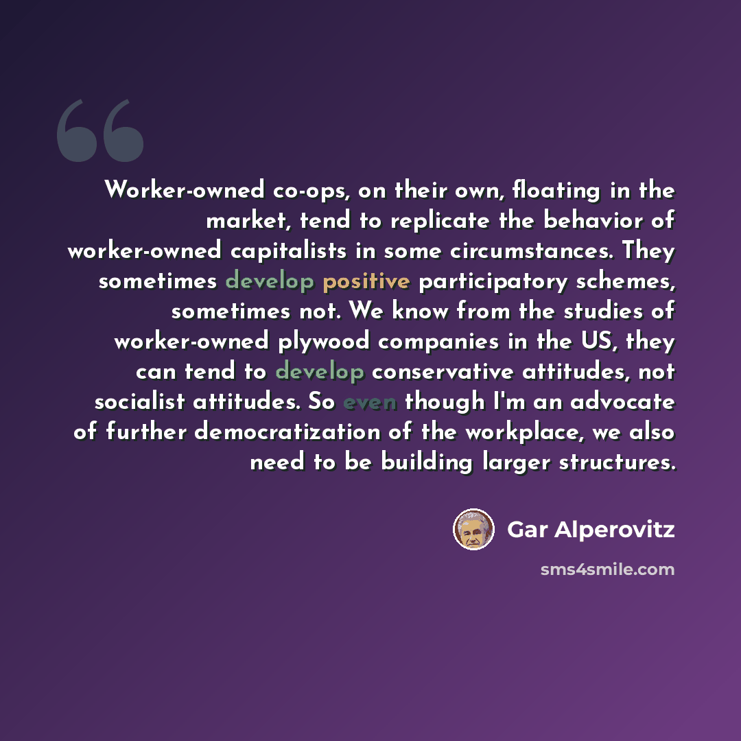 “Worker-owned co-ops, on their own, floating in the market, tend to replicate the behavior of worker-owned capitalists in some circumstances. They sometimes develop positive participatory schemes, sometimes not. We know from the studies of worker-owned plywood companies in the US, they can tend to…” quote by Gar Alperovitz