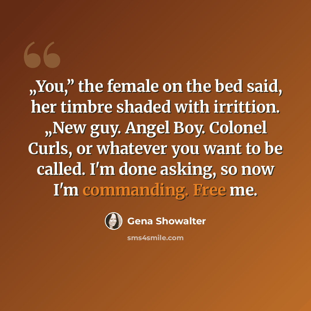 “„You,” the female on the bed said, her timbre shaded with irrittion. „New guy. Angel Boy. Colonel Curls, or whatever you want to be called. I'm done asking, so now I'm commanding. Free me.” quote by Gena Showalter