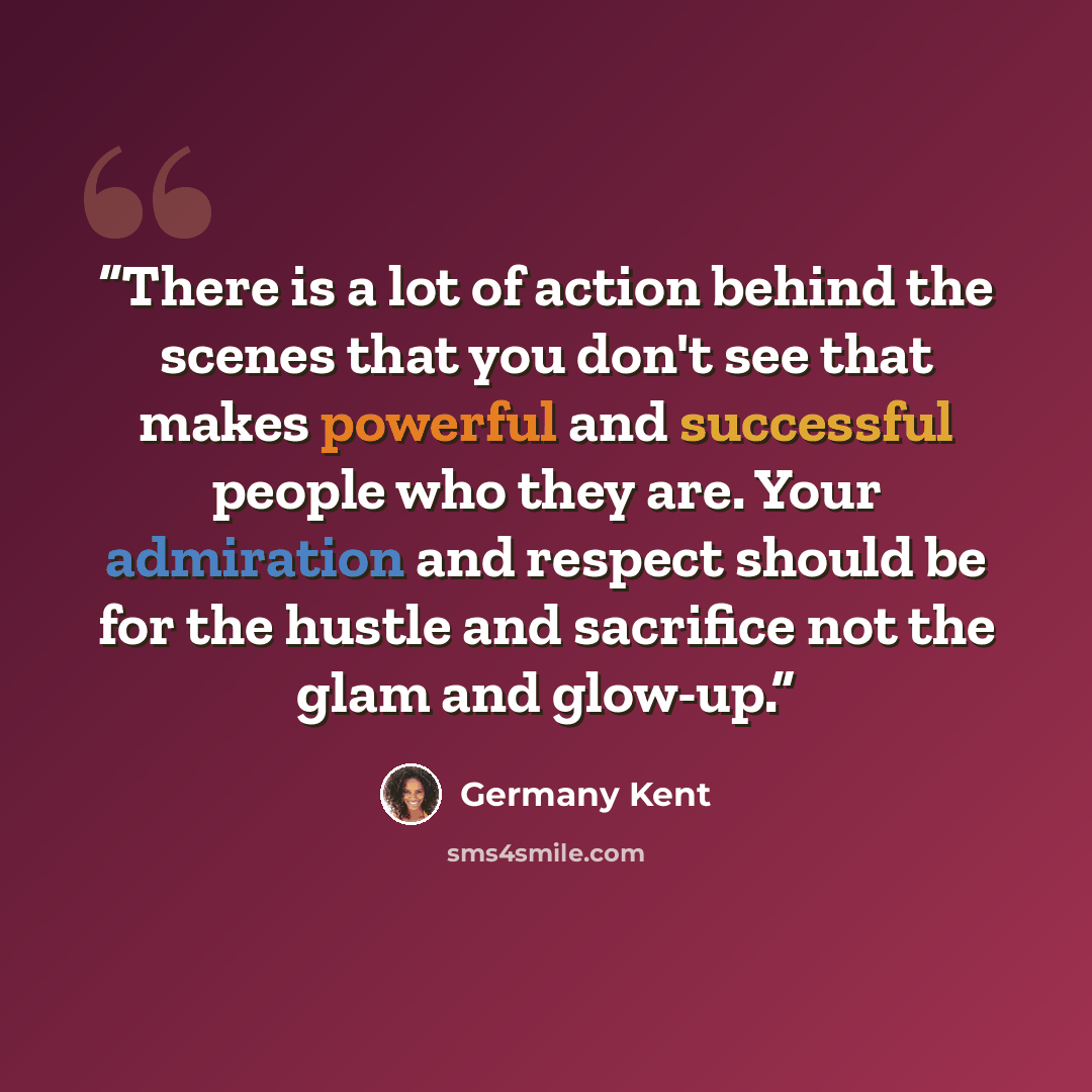 “There is a lot of action behind the scenes that you don't see that makes powerful and successful people who they are. Your admiration and respect should be for the hustle and sacrifice not the glam and glow-up.” quote by Germany Kent