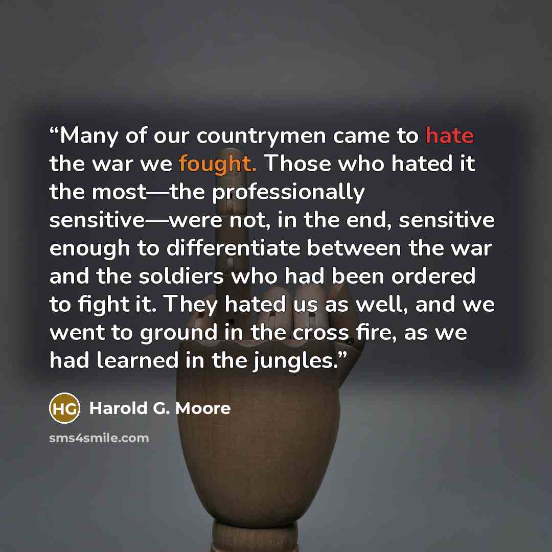 “Many of our countrymen came to hate the war we fought. Those who hated it the most—the professionally sensitive—were not, in the end, sensitive enough to differentiate between the war and the soldiers who had been ordered to fight it. They hated us as well, and we went to ground in the cross fire…” quote by Harold G. Moore