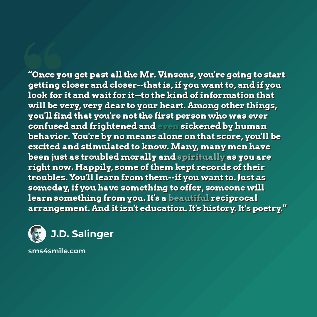 “Once you get past all the Mr. Vinsons, you're going to start getting closer and closer--that is, if you want to, and if you look for it and wait for it--to the kind of information that will be very, very dear to your heart. Among other things, you'll find that you're not the first person who was…” quote by J.D. Salinger