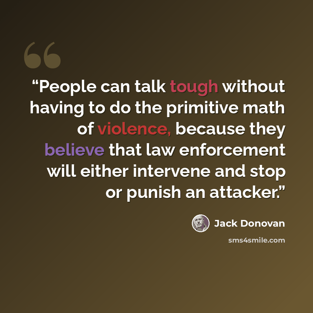 “People can talk tough without having to do the primitive math of violence, because they believe that law enforcement will either intervene and stop or punish an attacker.” quote by Jack Donovan