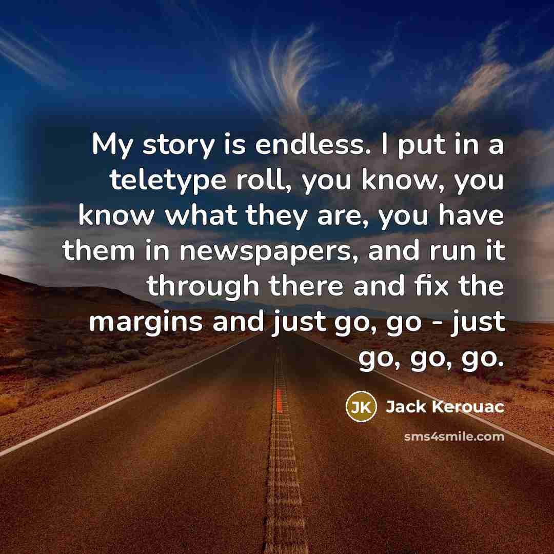 “My story is endless. I put in a teletype roll, you know, you know what they are, you have them in newspapers, and run it through there and fix the margins and just go, go - just go, go, go.” quote by Jack Kerouac