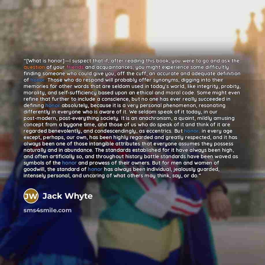 “[What is honor]—I suspect that if, after reading this book, you were to go and ask the question of your friends and acquaintances, you might experience some difficultly finding someone who could give you, off the cuff, an accurate and adequate definition of honor. Those who do respond will…” quote by Jack Whyte
