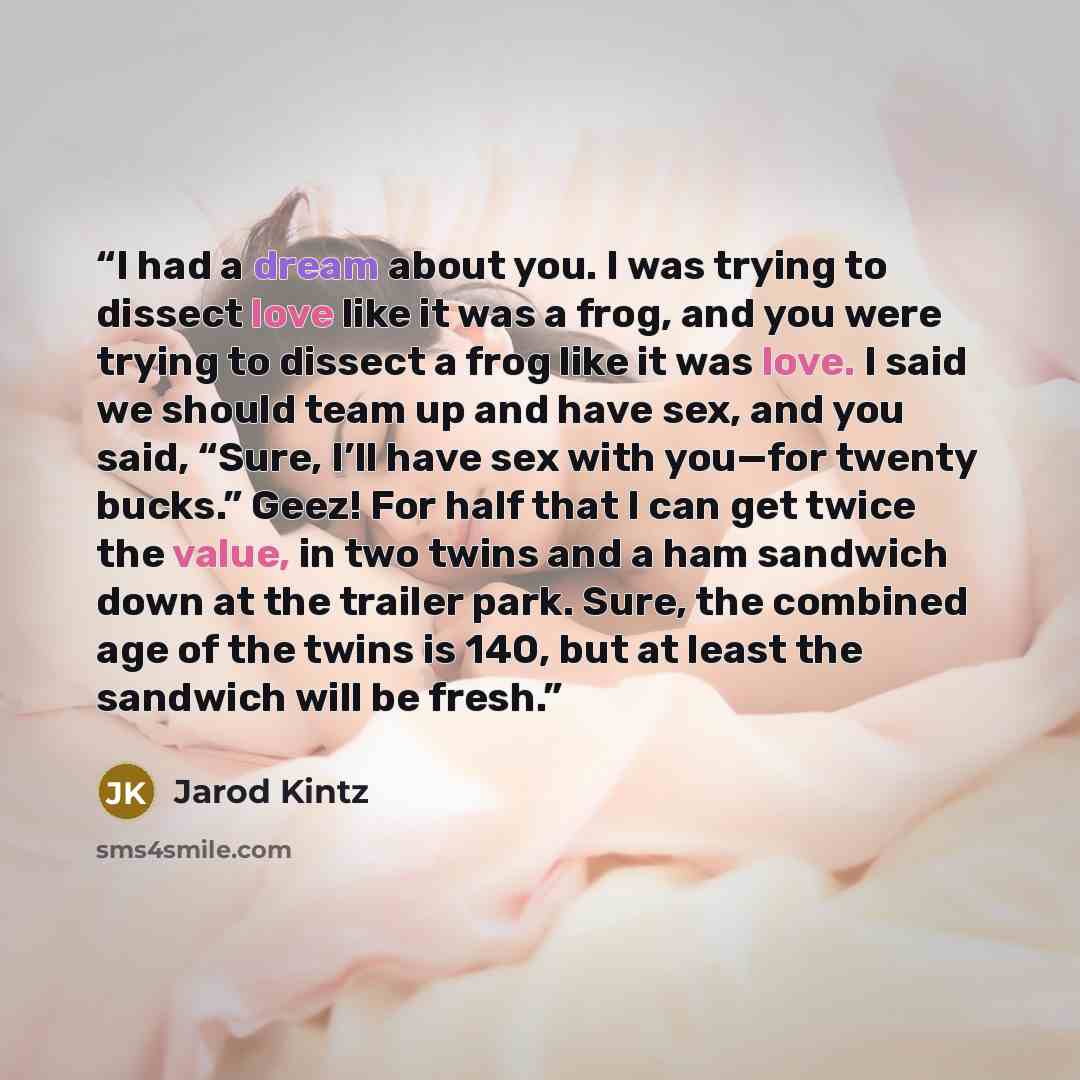 “I had a dream about you. I was trying to dissect love like it was a frog, and you were trying to dissect a frog like it was love. I said we should team up and have sex, and you said, “Sure, I’ll have sex with you—for twenty bucks.” Geez! For half that I can get twice the value, in two twins and a…” quote by Jarod Kintz