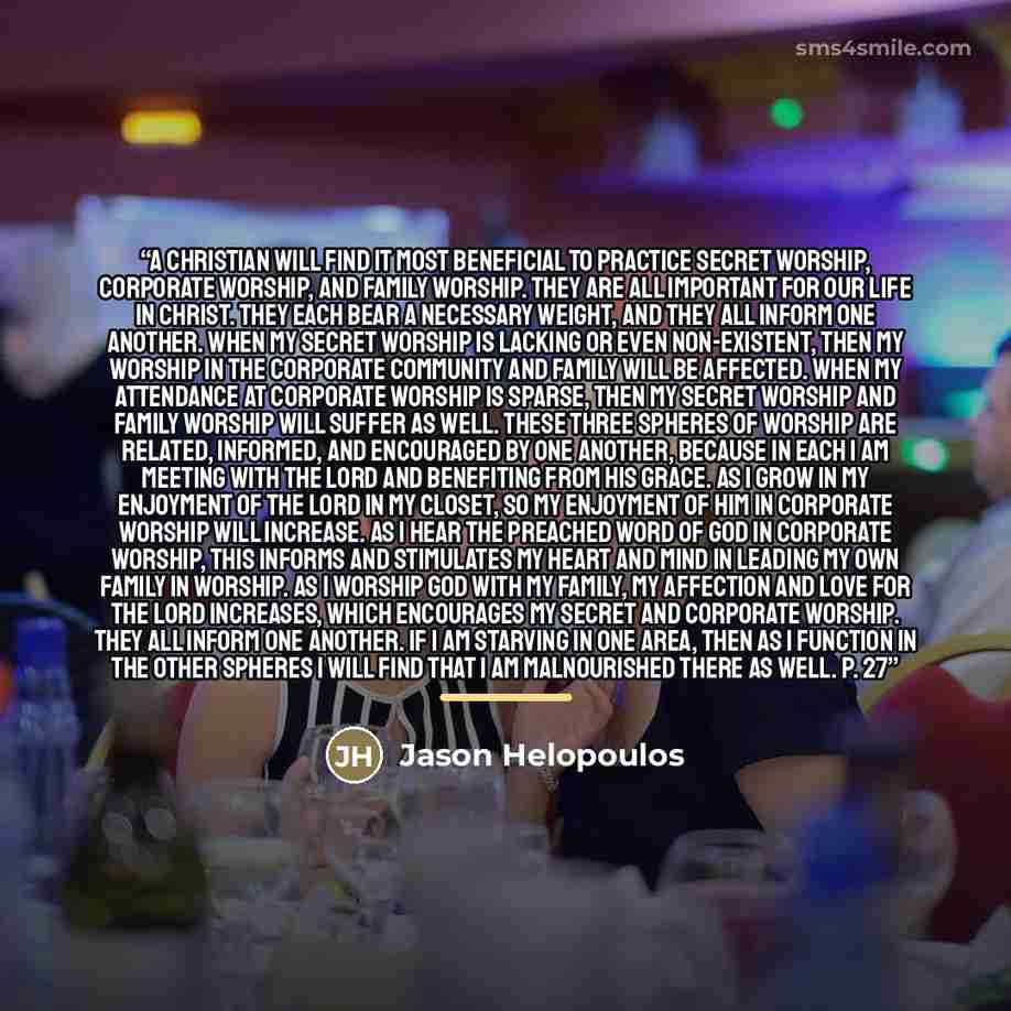 “A Christian will find it most beneficial to practice secret worship, corporate worship, and family worship. They are all important for our life in Christ. They each bear a necessary weight, and they all inform one another. When my secret worship is lacking or even non-existent, then my worship in…” quote by Jason Helopoulos