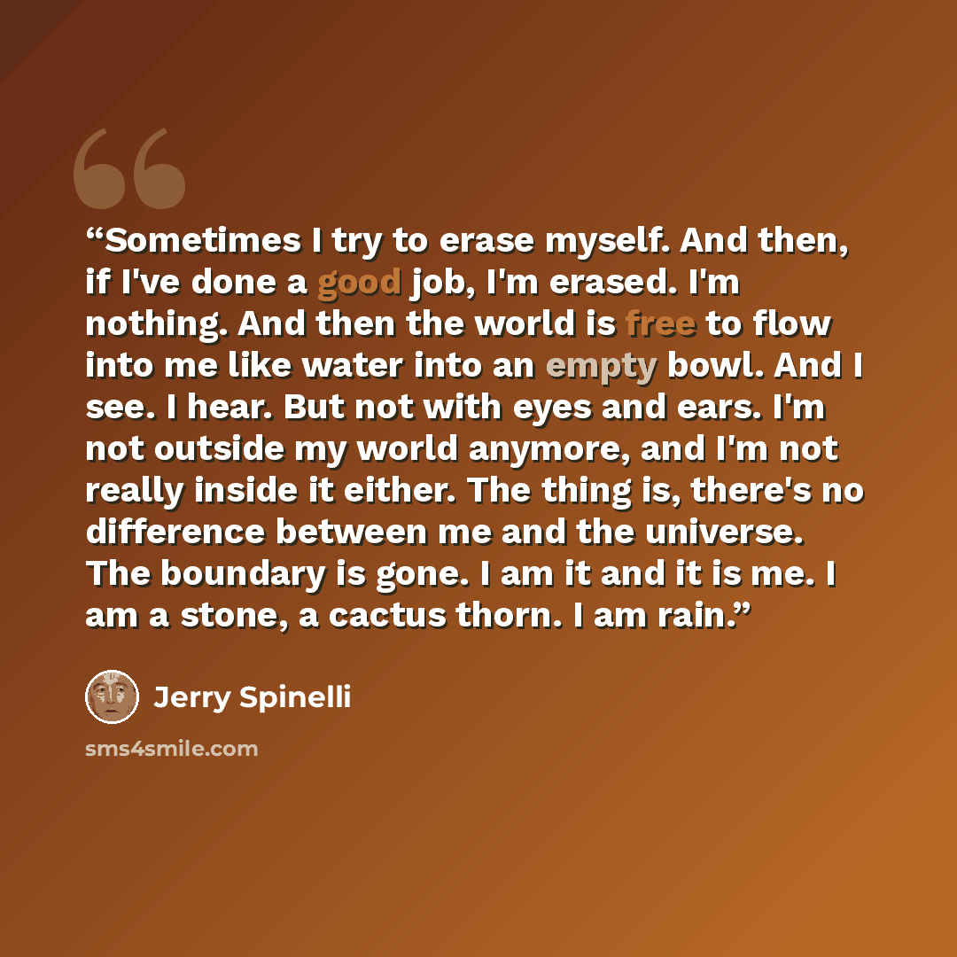 “Sometimes I try to erase myself. And then, if I've done a good job, I'm erased. I'm nothing. And then the world is free to flow into me like water into an empty bowl. And I see. I hear. But not with eyes and ears. I'm not outside my world anymore, and I'm not really inside it either. The thing is…” quote by Jerry Spinelli