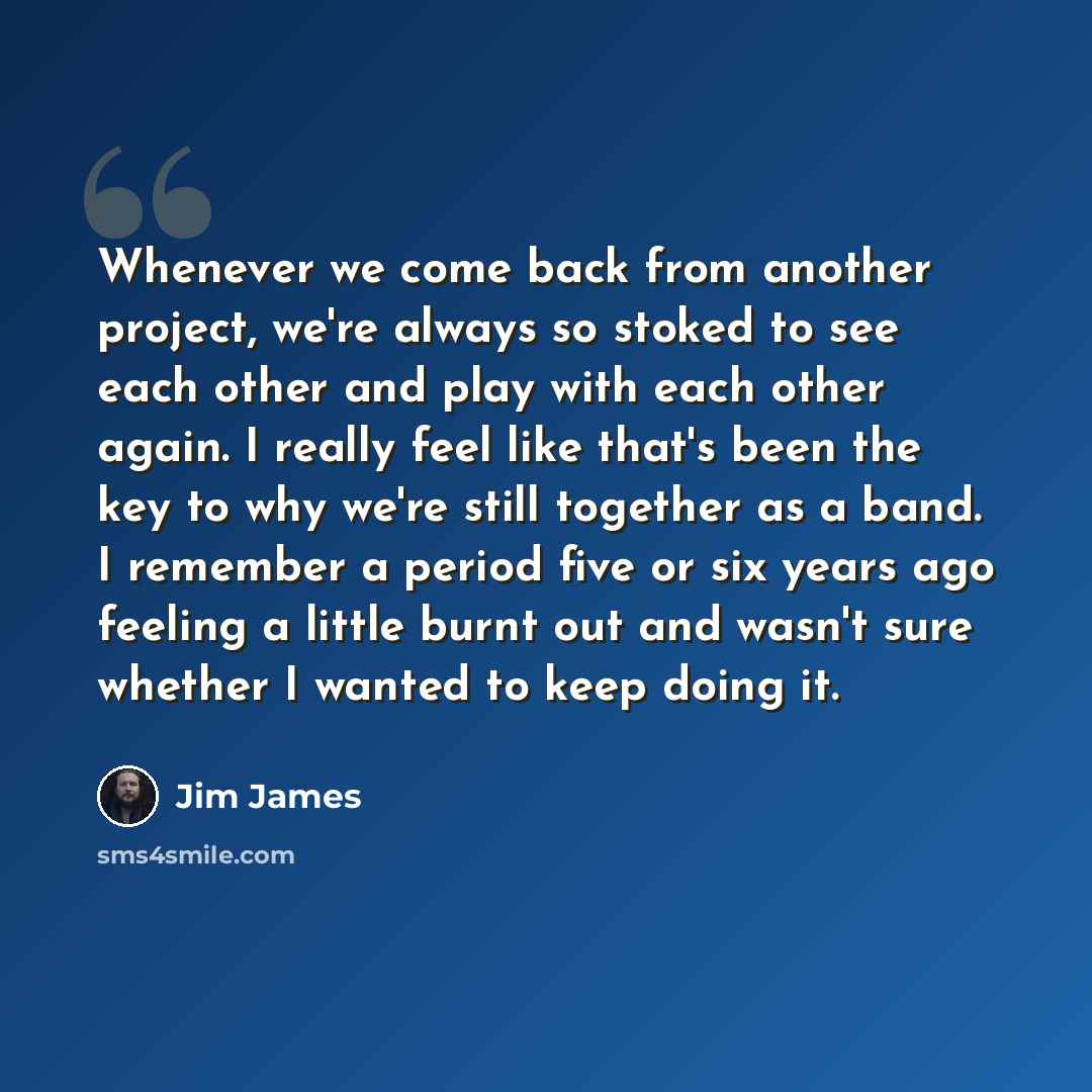 “Whenever we come back from another project, we're always so stoked to see each other and play with each other again. I really feel like that's been the key to why we're still together as a band. I remember a period five or six years ago feeling a little burnt out and wasn't sure whether I wanted…” quote by Jim James