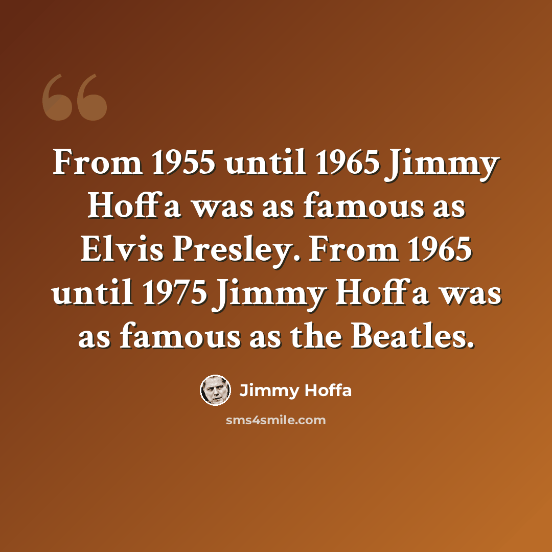 “From 1955 until 1965 Jimmy Hoffa was as famous as Elvis Presley. From 1965 until 1975 Jimmy Hoffa was as famous as the Beatles.” quote by Jimmy Hoffa