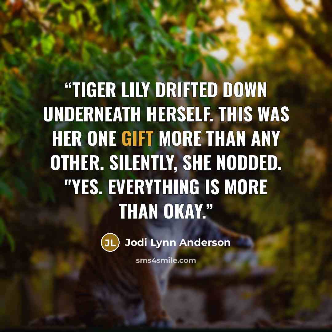 “Tiger Lily drifted down underneath herself. This was her one gift more than any other. Silently, she nodded. "Yes. Everything is more than okay.” quote by Jodi Lynn Anderson