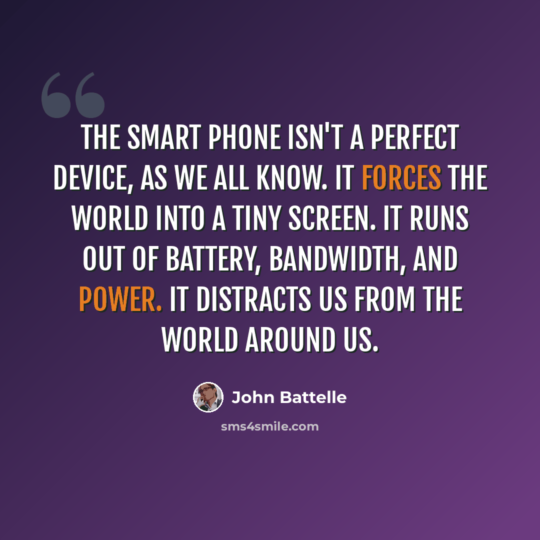 “The smart phone isn't a perfect device, as we all know. It forces the world into a tiny screen. It runs out of battery, bandwidth, and power. It distracts us from the world around us.” quote by John Battelle