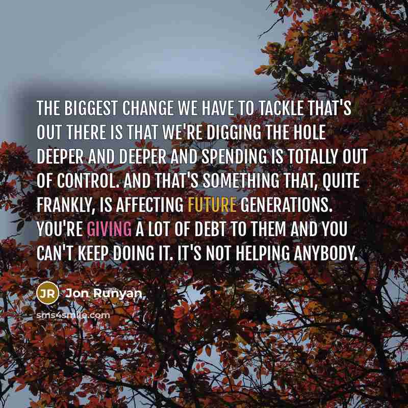 “The biggest change we have to tackle that's out there is that we're digging the hole deeper and deeper and spending is totally out of control. And that's something that, quite frankly, is affecting future generations. You're giving a lot of debt to them and you can't keep doing it. It's not…” quote by Jon Runyan