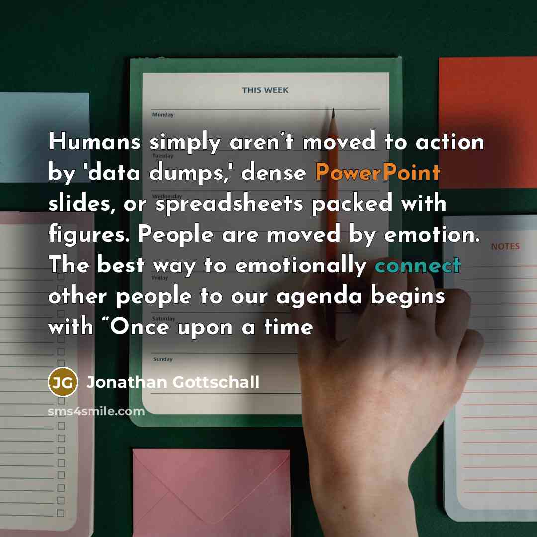 “Humans simply aren’t moved to action by 'data dumps,' dense PowerPoint slides, or spreadsheets packed with figures. People are moved by emotion. The best way to emotionally connect other people to our agenda begins with “Once upon a time” quote by Jonathan Gottschall