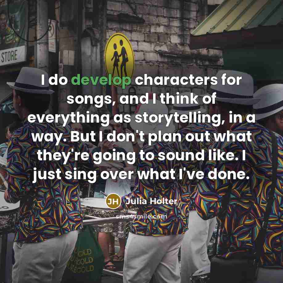 “I do develop characters for songs, and I think of everything as storytelling, in a way. But I don't plan out what they're going to sound like. I just sing over what I've done.” quote by Julia Holter