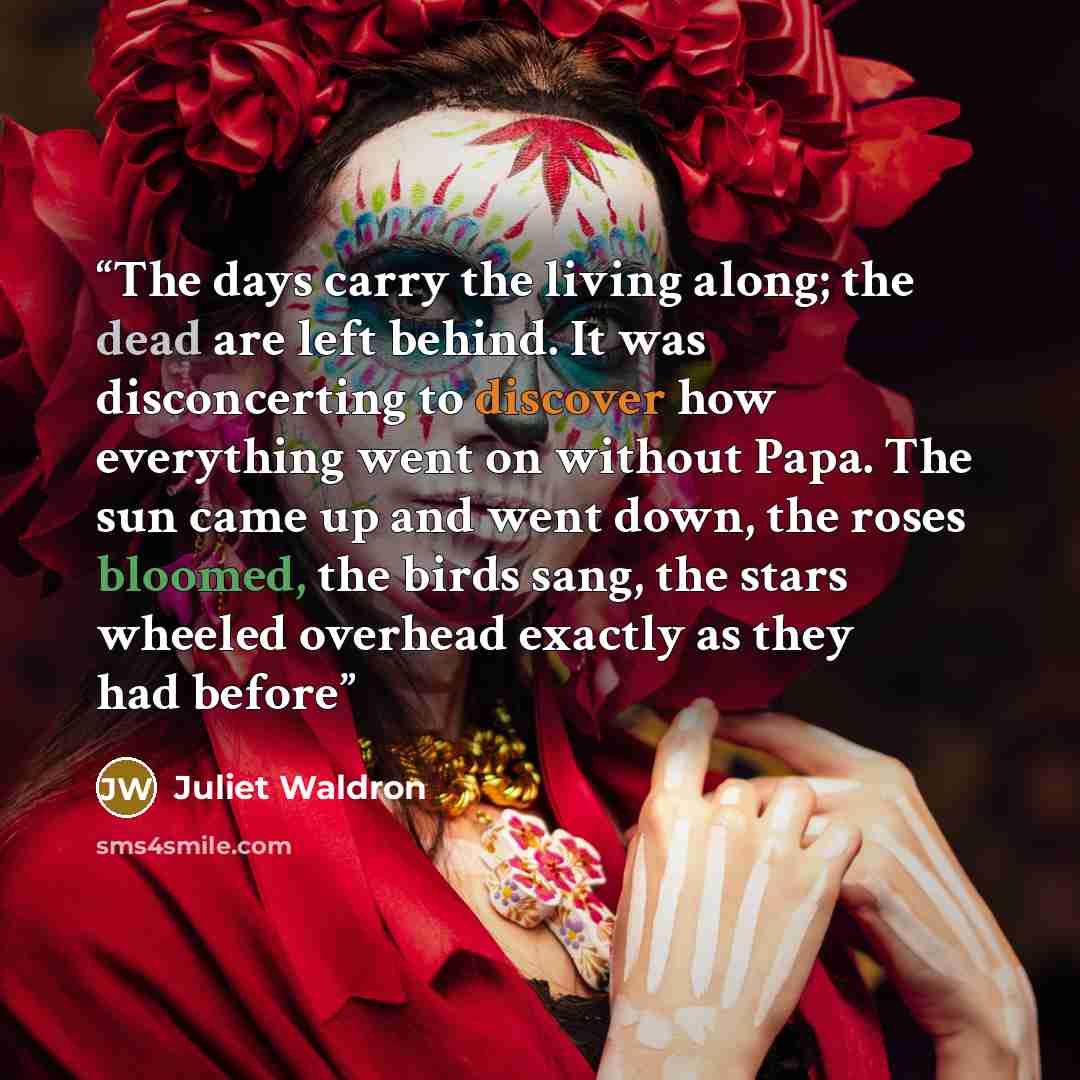 “The days carry the living along; the dead are left behind. It was disconcerting to discover how everything went on without Papa. The sun came up and went down, the roses bloomed, the birds sang, the stars wheeled overhead exactly as they had before” quote by Juliet Waldron