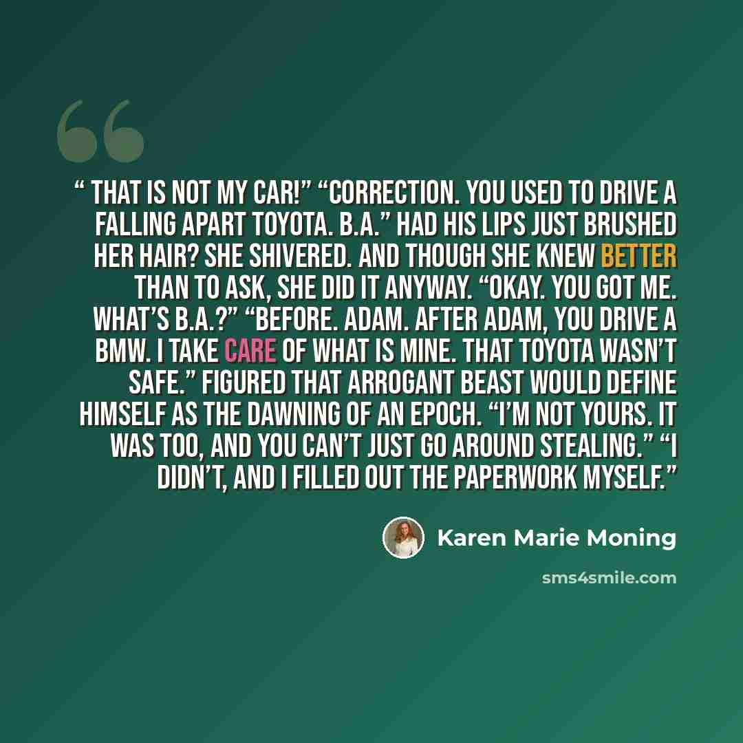 “That is not my car!” “Correction. You used to drive a falling apart Toyota. B.A.” Had his lips just brushed her hair? She shivered. And though she knew better than to ask, she did it anyway. “Okay. You got me. What’s B.A.?” “Before. Adam. After Adam, you drive a BMW. I take care of what is mine…” quote by Karen Marie Moning