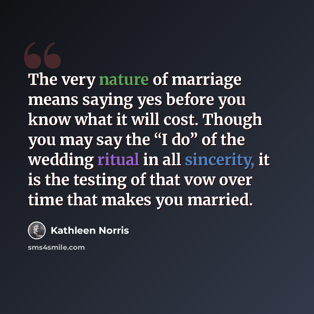 “The very nature of marriage means saying yes before you know what it will cost. Though you may say the “I do” of the wedding ritual in all sincerity, it is the testing of that vow over time that makes you married.” quote by Kathleen Norris