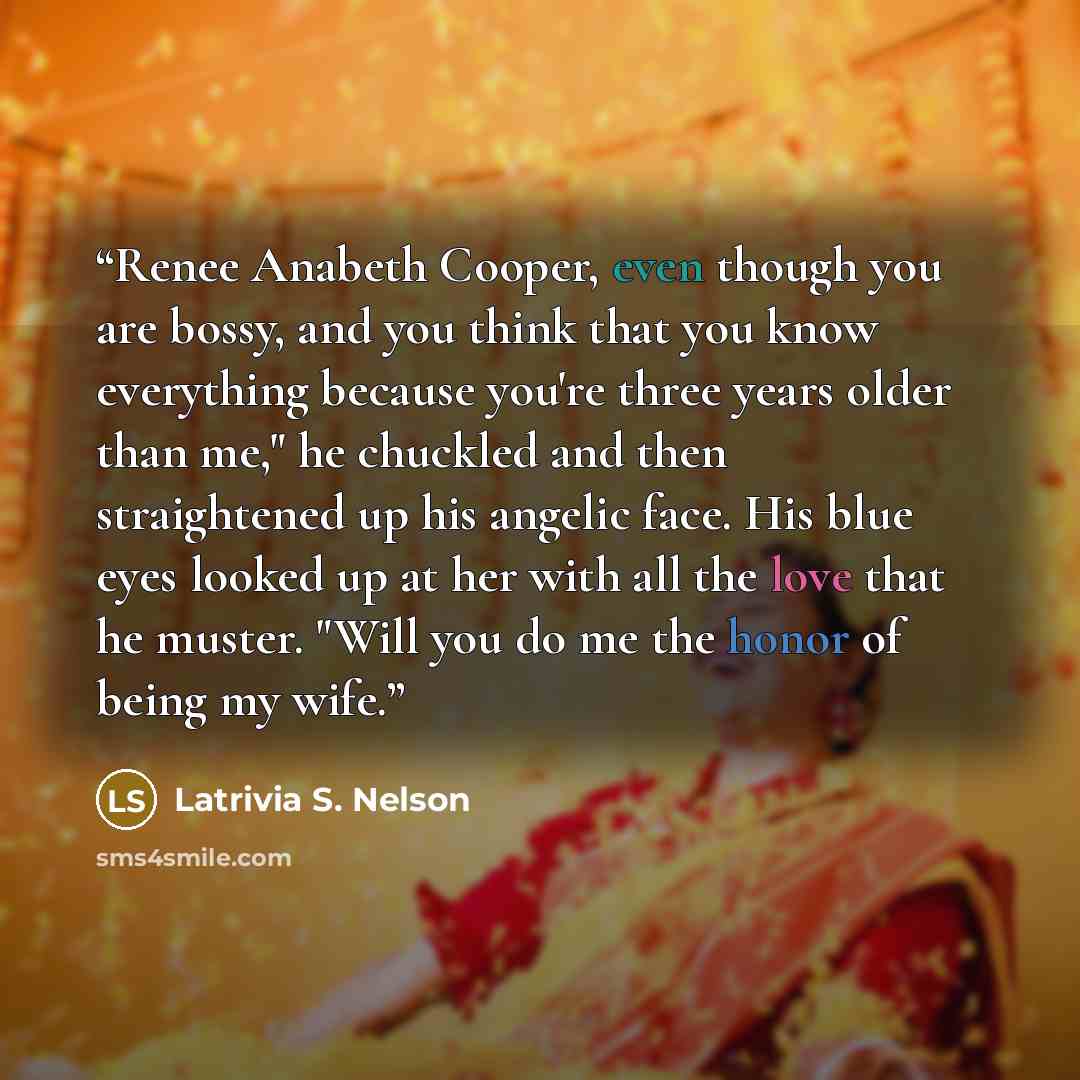 “Renee Anabeth Cooper, even though you are bossy, and you think that you know everything because you're three years older than me," he chuckled and then straightened up his angelic face. His blue eyes looked up at her with all the love that he muster. "Will you do me the honor of being my wife.” quote by Latrivia S. Nelson