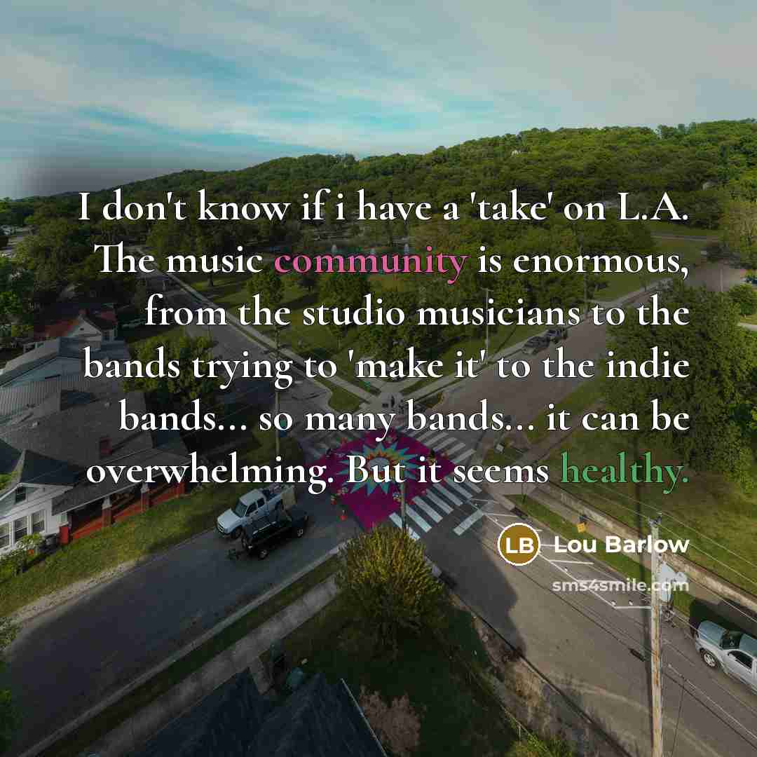 “I don't know if i have a 'take' on L.A. The music community is enormous, from the studio musicians to the bands trying to 'make it' to the indie bands... so many bands... it can be overwhelming. But it seems healthy.” quote by Lou Barlow