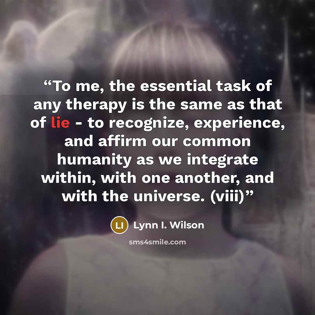 “To me, the essential task of any therapy is the same as that of lie - to recognize, experience, and affirm our common humanity as we integrate within, with one another, and with the universe. (viii)” quote by Lynn I. Wilson