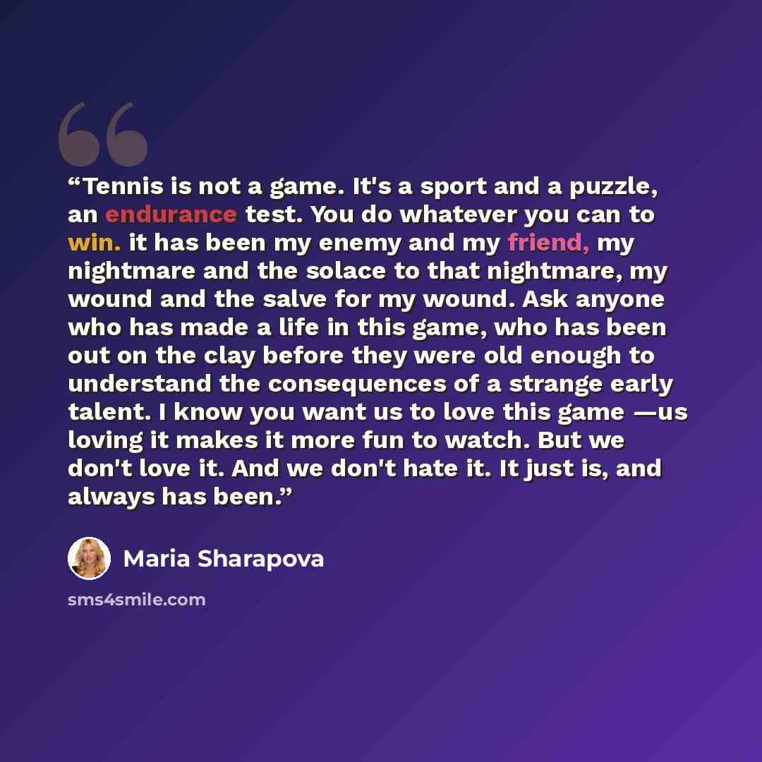 “Tennis is not a game. It's a sport and a puzzle, an endurance test. You do whatever you can to win. it has been my enemy and my friend, my nightmare and the solace to that nightmare, my wound and the salve for my wound. Ask anyone who has made a life in this game, who has been out on the clay…” quote by Maria Sharapova