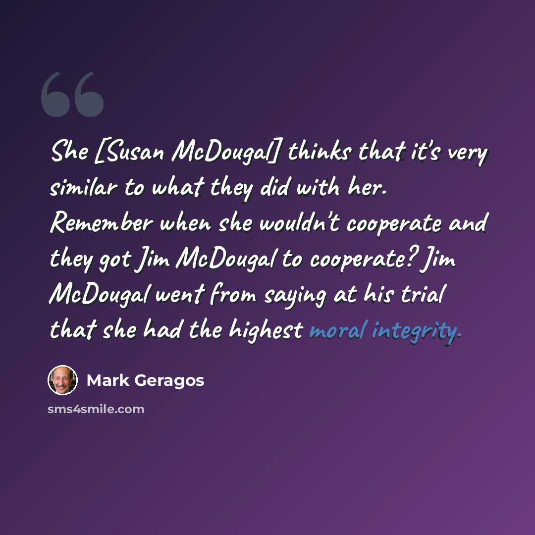 “She [Susan McDougal] thinks that it's very similar to what they did with her. Remember when she wouldn't cooperate and they got Jim McDougal to cooperate? Jim McDougal went from saying at his trial that she had the highest moral integrity.” quote by Mark Geragos