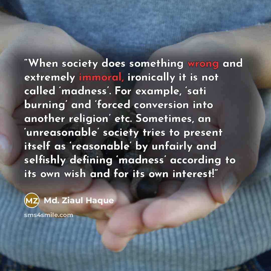 “When society does something wrong and extremely immoral, ironically it is not called ‘madness’. For example, ‘sati burning’ and ‘forced conversion into another religion’ etc. Sometimes, an ‘unreasonable’ society tries to present itself as ‘reasonable’ by unfairly and selfishly defining ‘madness’…” quote by Md. Ziaul Haque