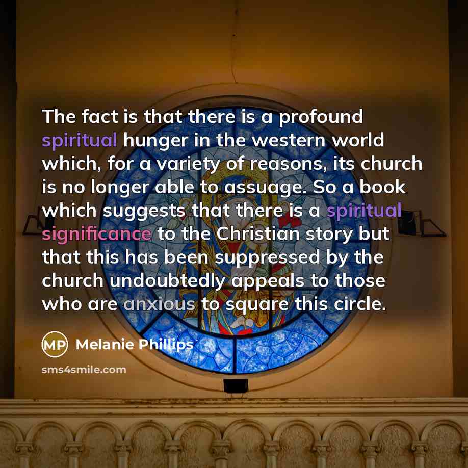 “The fact is that there is a profound spiritual hunger in the western world which, for a variety of reasons, its church is no longer able to assuage. So a book which suggests that there is a spiritual significance to the Christian story but that this has been suppressed by the church undoubtedly…” quote by Melanie Phillips