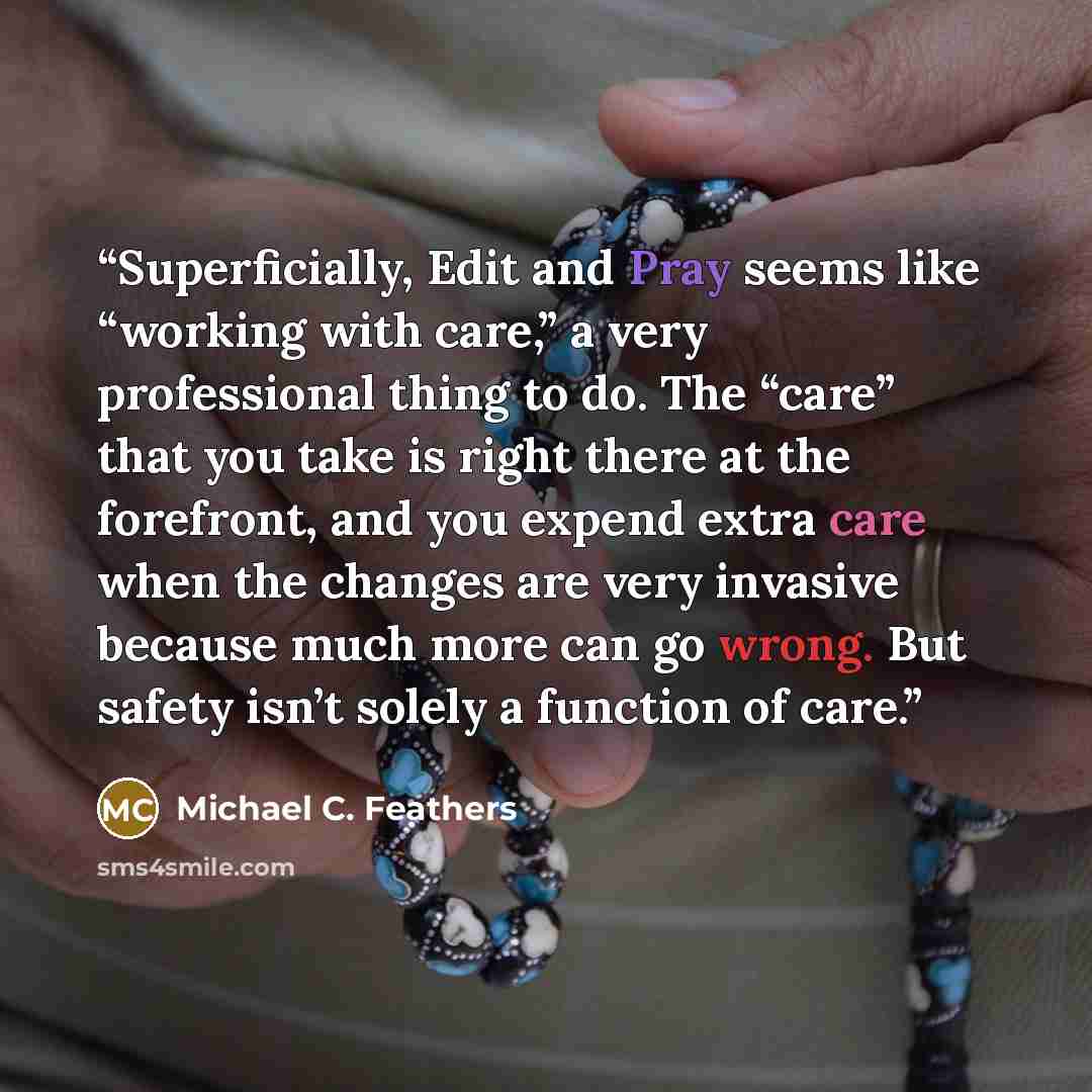 “Superficially, Edit and Pray seems like “working with care,” a very professional thing to do. The “care” that you take is right there at the forefront, and you expend extra care when the changes are very invasive because much more can go wrong. But safety isn’t solely a function of care.” quote by Michael C. Feathers