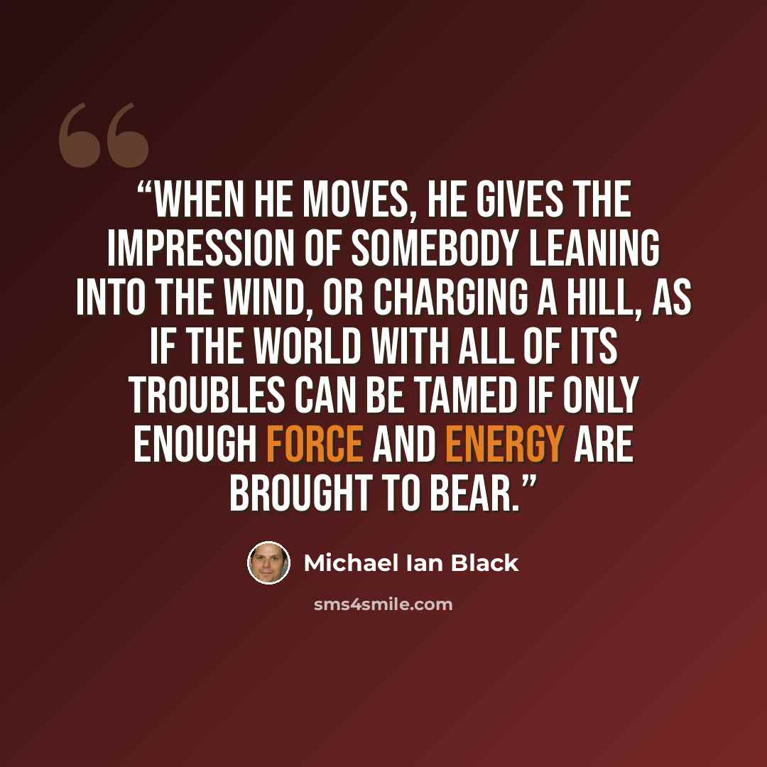 “When he moves, he gives the impression of somebody leaning into the wind, or charging a hill, as if the world with all of its troubles can be tamed if only enough force and energy are brought to bear.” quote by Michael Ian Black