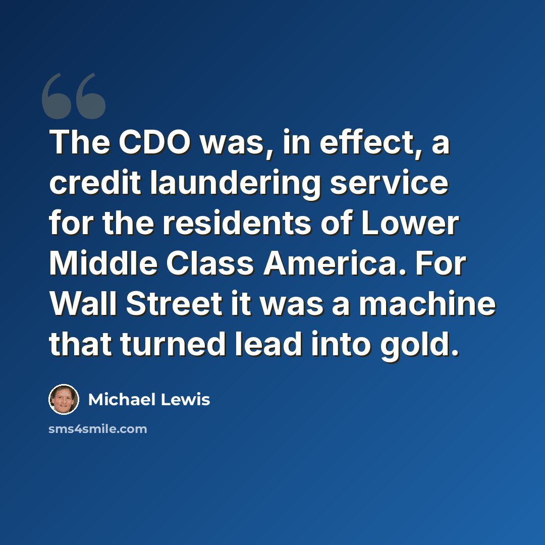 “The CDO was, in effect, a credit laundering service for the residents of Lower Middle Class America. For Wall Street it was a machine that turned lead into gold.” quote by Michael Lewis