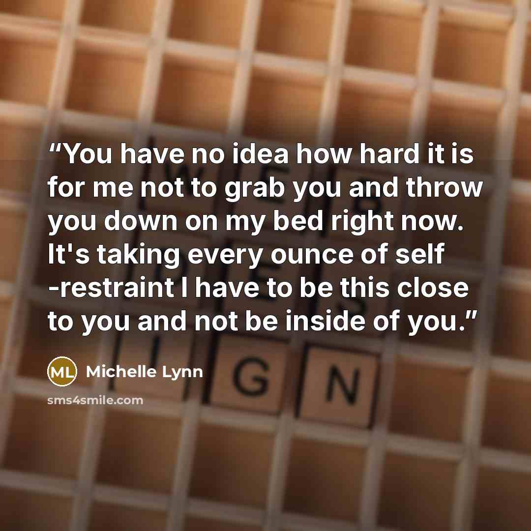 “You have no idea how hard it is for me not to grab you and throw you down on my bed right now. It's taking every ounce of self -restraint I have to be this close to you and not be inside of you.” quote by Michelle Lynn