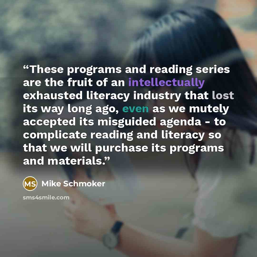 “These programs and reading series are the fruit of an intellectually exhausted literacy industry that lost its way long ago, even as we mutely accepted its misguided agenda - to complicate reading and literacy so that we will purchase its programs and materials.” quote by Mike Schmoker